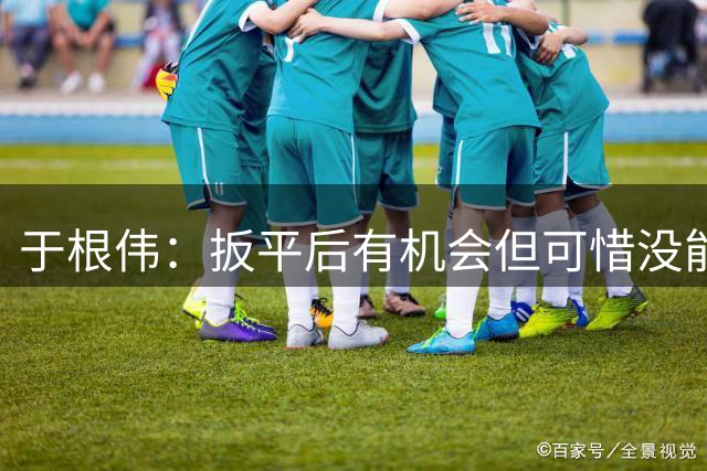 于根伟：扳平后有机会但可惜没能再进球，联赛最后六场要一场场拼