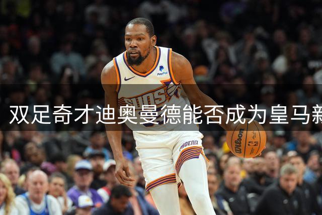 双足奇才迪奥曼德能否成为皇马新体系下的完美拼图