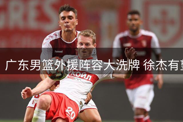 广东男篮外援阵容大洗牌 徐杰有望收获职业生涯首次顶薪