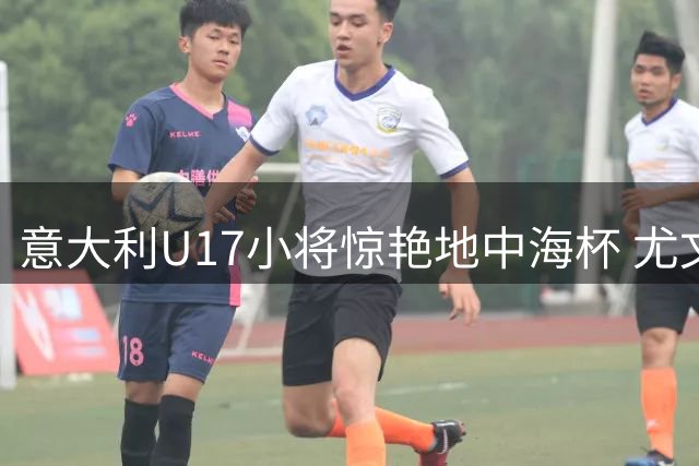 意大利U17小将惊艳地中海杯 尤文新星带队完胜