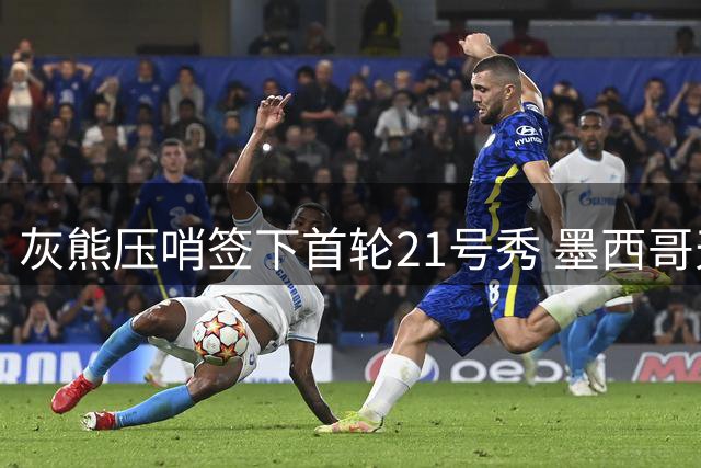 灰熊压哨签下首轮21号秀 墨西哥天才锋线斩获1836万合同