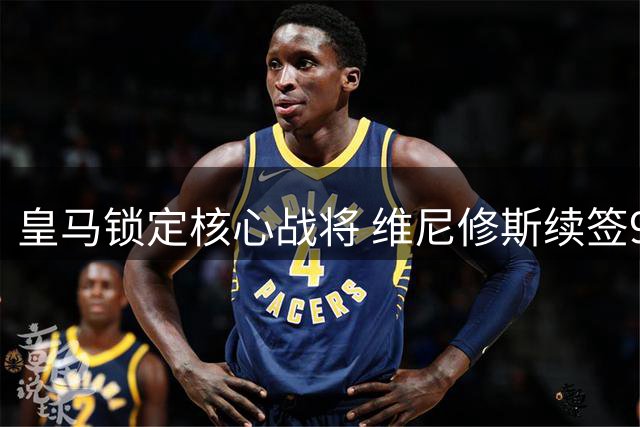 皇马锁定核心战将 维尼修斯续签9年长约粉碎转会传闻
