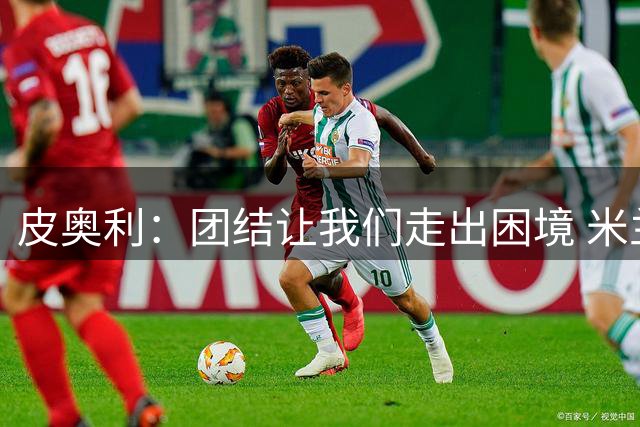 皮奥利：团结让我们走出困境 米兰配得上战胜尤文