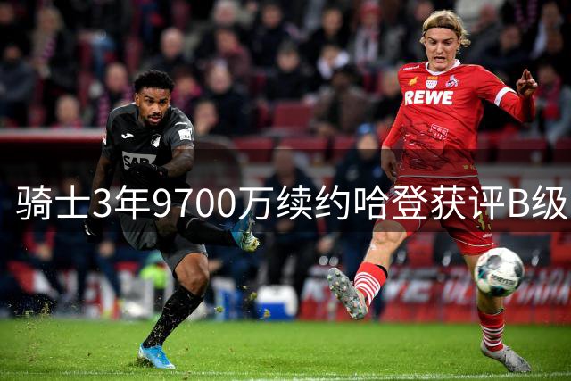 骑士3年9700万续约哈登获评B级：老将价值与风险并存