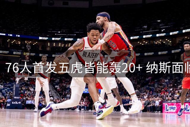 76人首发五虎皆能轰20+ 纳斯面临NBA历史级进攻调配难题