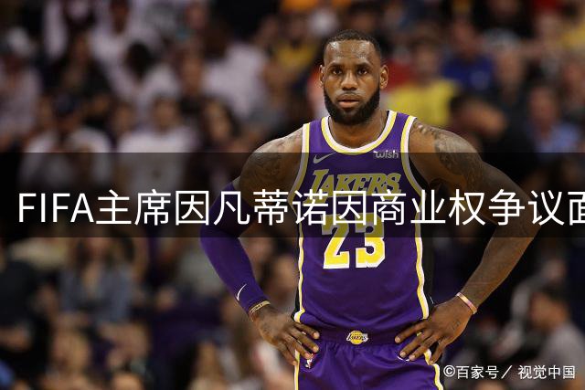 FIFA主席因凡蒂诺因商业权争议面临多方抵制