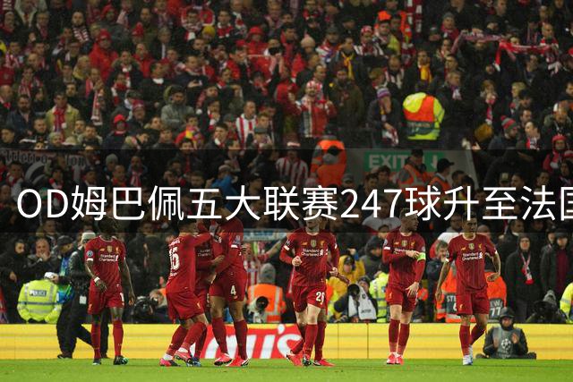OD姆巴佩五大联赛247球升至法国历史第二，效率远超亨利，本泽马纪录告急
