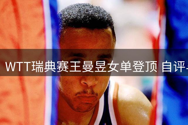 WTT瑞典赛王曼昱女单登顶 自评与王艺迪都发挥出最佳水平